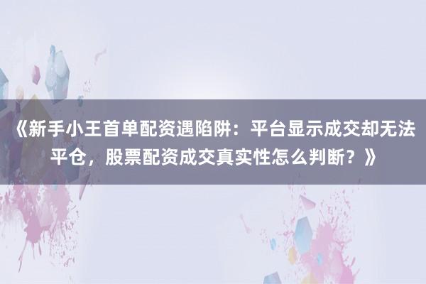 《新手小王首单配资遇陷阱：平台显示成交却无法平仓，股票配资成交真实性怎么判断？》