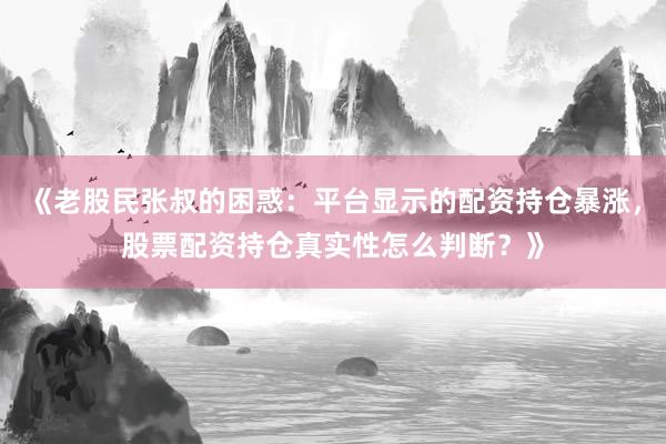 《老股民张叔的困惑：平台显示的配资持仓暴涨，股票配资持仓真实性怎么判断？》
