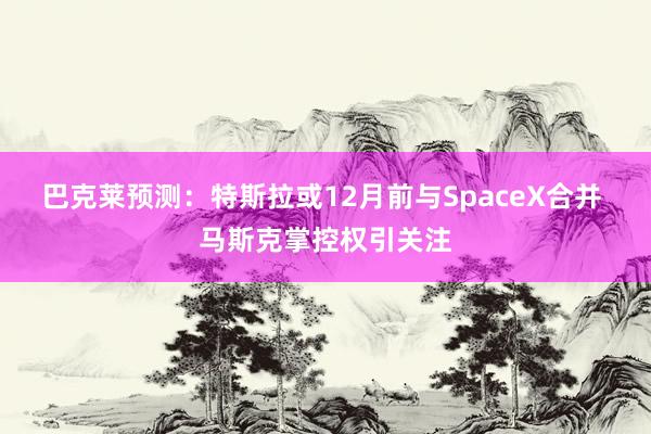 巴克莱预测：特斯拉或12月前与SpaceX合并 马斯克掌控权引关注