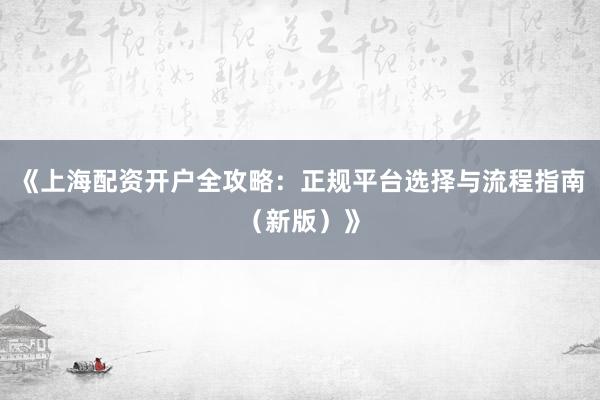 《上海配资开户全攻略：正规平台选择与流程指南（新版）》