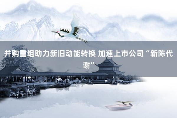 并购重组助力新旧动能转换 加速上市公司“新陈代谢”