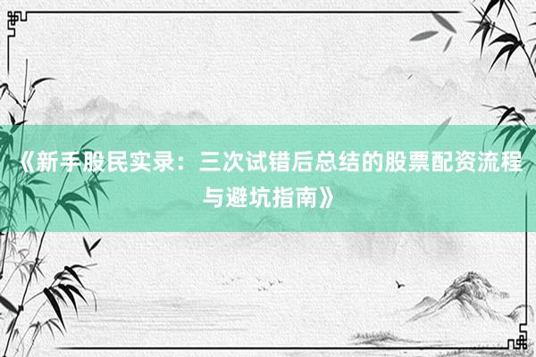 《新手股民实录：三次试错后总结的股票配资流程与避坑指南》